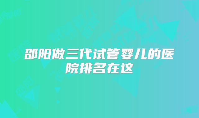 邵阳做三代试管婴儿的医院排名在这