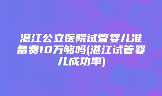 湛江公立医院试管婴儿准备费10万够吗(湛江试管婴儿成功率)