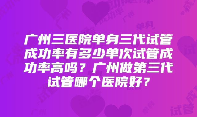 广州三医院单身三代试管成功率有多少单次试管成功率高吗？广州做第三代试管哪个医院好？