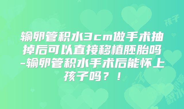 输卵管积水3cm做手术抽掉后可以直接移植胚胎吗-输卵管积水手术后能怀上孩子吗？！