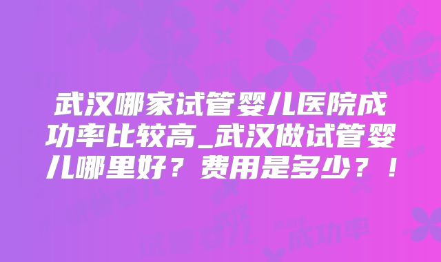 武汉哪家试管婴儿医院成功率比较高_武汉做试管婴儿哪里好？费用是多少？！