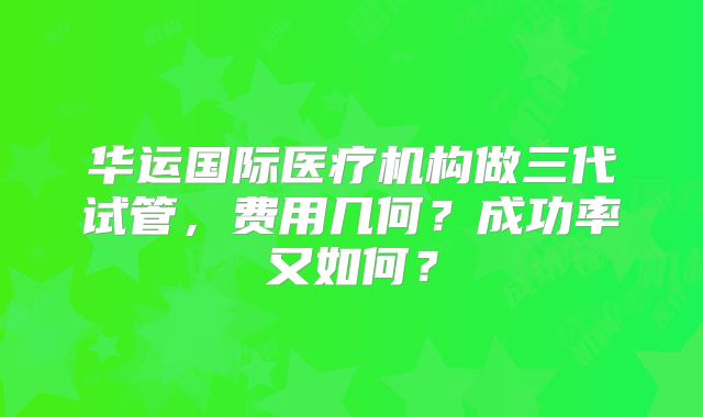 华运国际医疗机构做三代试管，费用几何？成功率又如何？