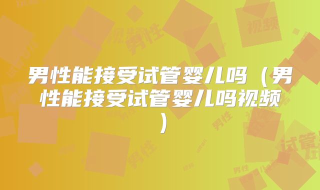 男性能接受试管婴儿吗(男性能接受试管婴儿吗视频)