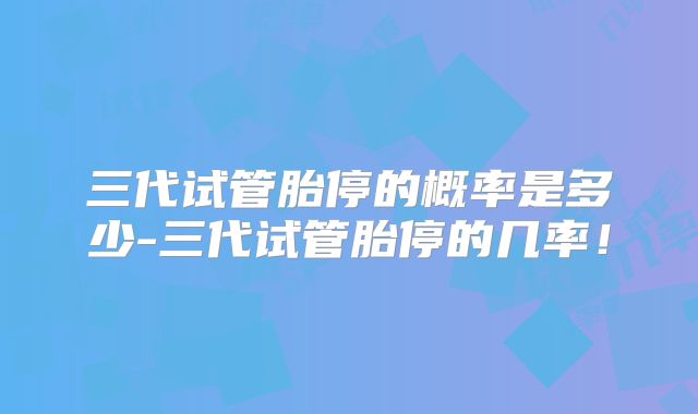 三代试管胎停的概率是多少-三代试管胎停的几率！