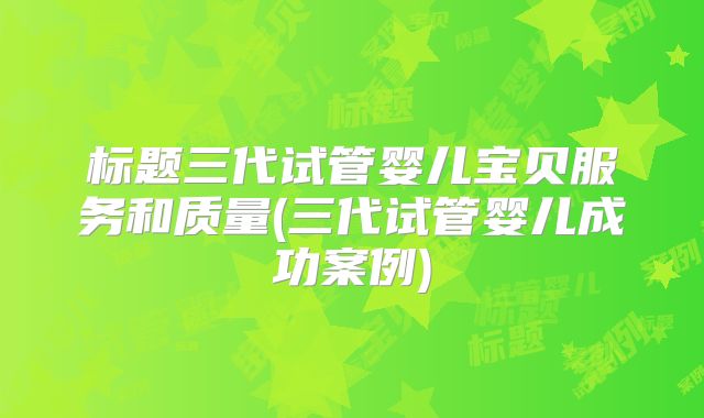 标题三代试管婴儿宝贝服务和质量(三代试管婴儿成功案例)
