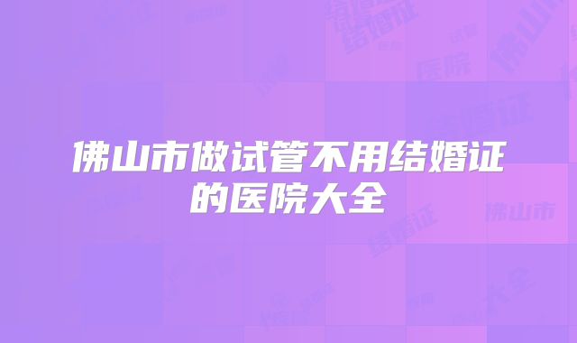 佛山市做试管不用结婚证的医院大全