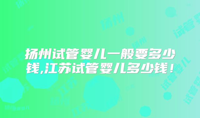 扬州试管婴儿一般要多少钱,江苏试管婴儿多少钱!