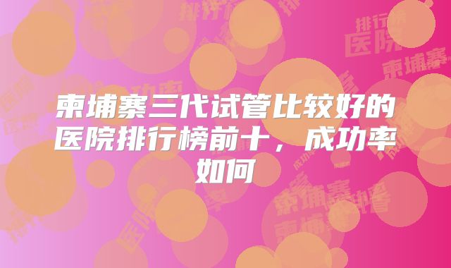 柬埔寨三代试管比较好的医院排行榜前十，成功率如何