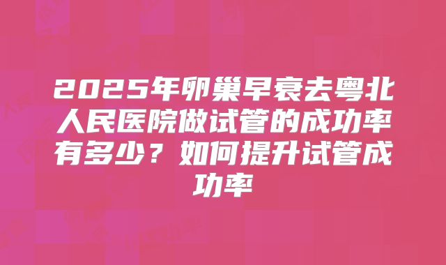 2025年卵巢早衰去粤北人民医院做试管的成功率有多少?如何提升试管成功率