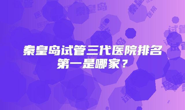 秦皇岛试管三代医院排名第一是哪家?