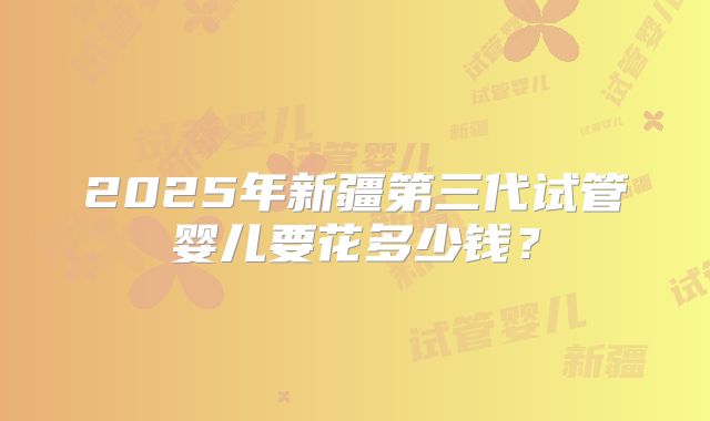 2025年新疆第三代试管婴儿要花多少钱？