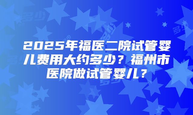 2025年福医二院试管婴儿费用大约多少？福州市医院做试管婴儿？