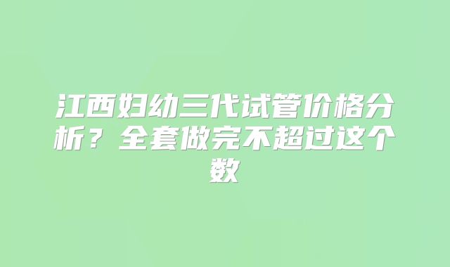 江西妇幼三代试管价格分析?全套做完不超过这个数