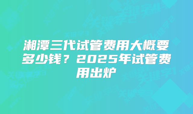 湘潭三代试管费用大概要多少钱?2025年试管费用出炉