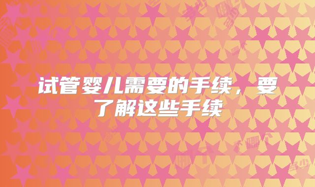 试管婴儿需要的手续，要了解这些手续