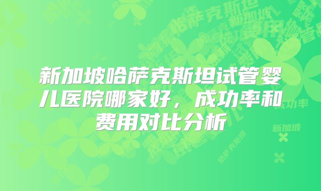 新加坡哈萨克斯坦试管婴儿医院哪家好,成功率和费用对比分析