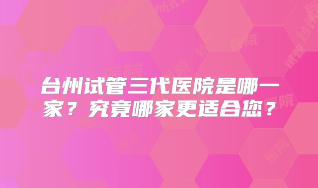 台州试管三代医院是哪一家？究竟哪家更适合您？