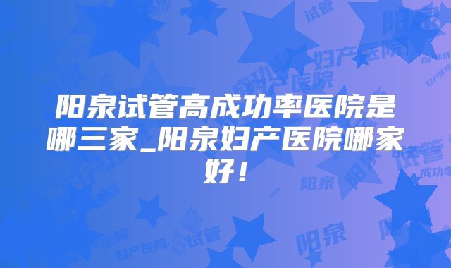 阳泉试管高成功率医院是哪三家_阳泉妇产医院哪家好！