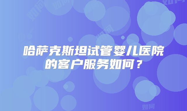 哈萨克斯坦试管婴儿医院的客户服务如何？