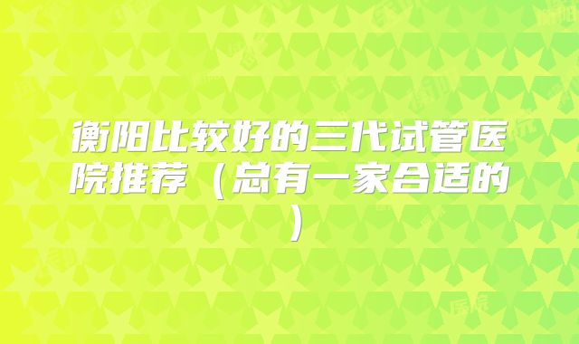 衡阳比较好的三代试管医院推荐(总有一家合适的)