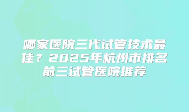 哪家医院三代试管技术最佳？2025年杭州市排名前三试管医院推荐