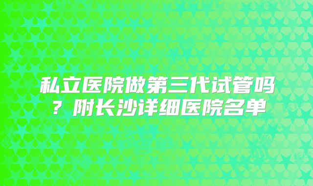 私立医院做第三代试管吗？附长沙详细医院名单