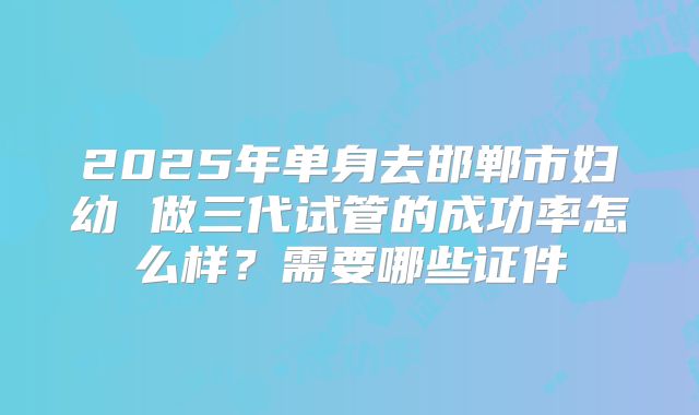 2025年单身去邯郸市妇幼 做三代试管的成功率怎么样?需要哪些证件