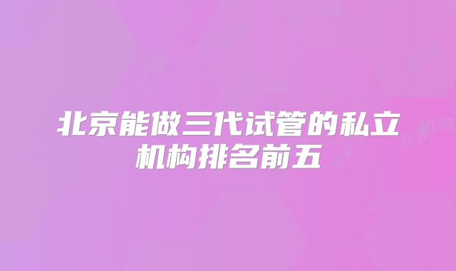 北京能做三代试管的私立机构排名前五