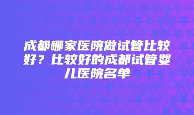 成都哪家医院做试管比较好？比较好的成都试管婴儿医院名单