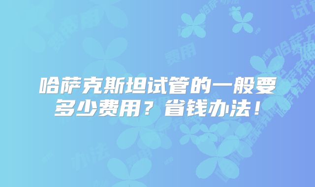 哈萨克斯坦试管的一般要多少费用？省钱办法！
