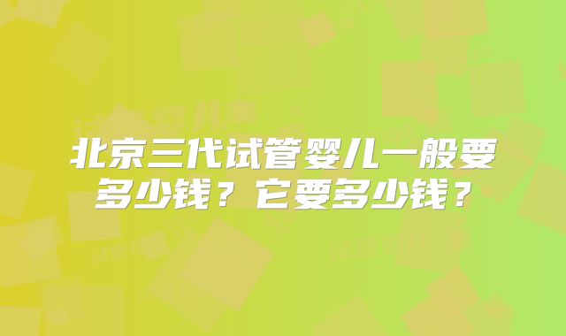 北京三代试管婴儿一般要多少钱?它要多少钱?