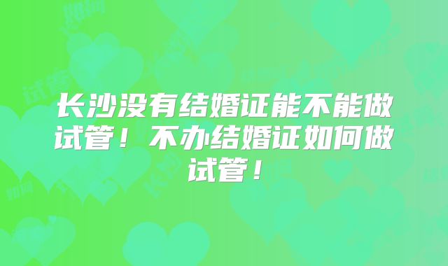 长沙没有结婚证能不能做试管！不办结婚证如何做试管！