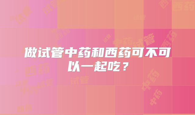 做试管中药和西药可不可以一起吃?