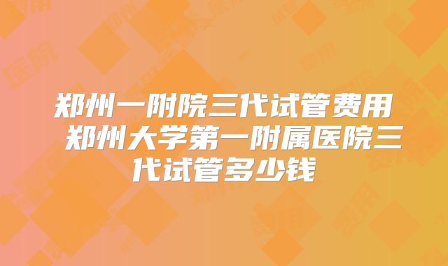 郑州一附院三代试管费用 郑州大学第一附属医院三代试管多少钱