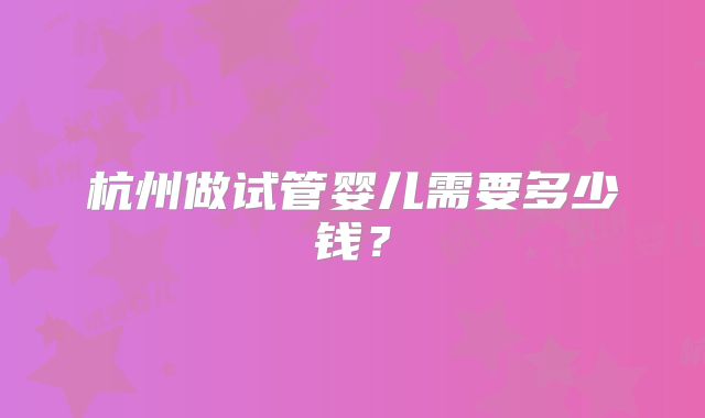 杭州做试管婴儿需要多少钱?
