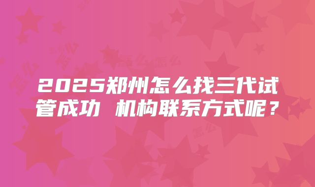 2025郑州怎么找三代试管成功 机构联系方式呢？