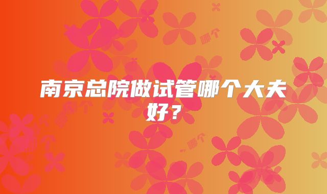 南京总院做试管哪个大夫好？