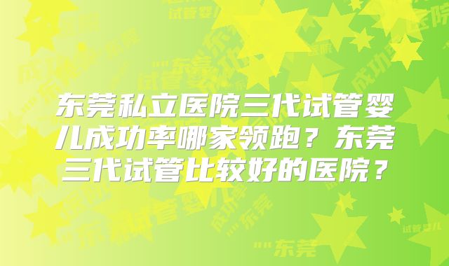 东莞私立医院三代试管婴儿成功率哪家领跑？东莞三代试管比较好的医院？