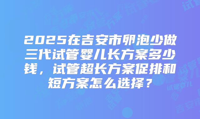 2025在吉安市卵泡少做三代试管婴儿长方案多少钱，试管超长方案促排和短方案怎么选择？