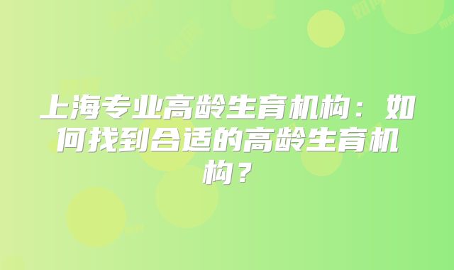 上海专业高龄生育机构:如何找到合适的高龄生育机构?