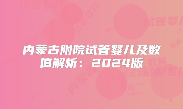 内蒙古附院试管婴儿及数值解析：2024版