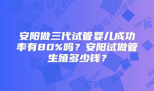 安阳做三代试管婴儿成功率有80%吗？安阳试做管生殖多少钱？