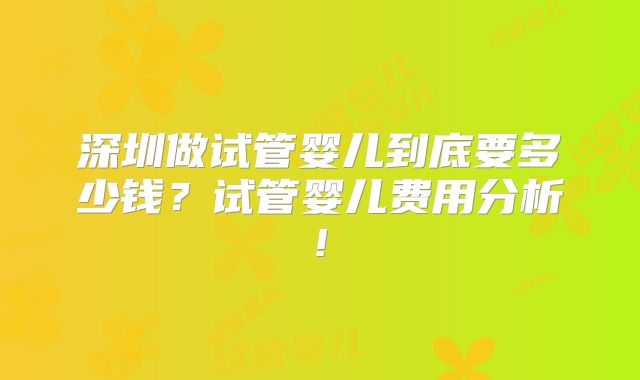 深圳做试管婴儿到底要多少钱?试管婴儿费用分析!