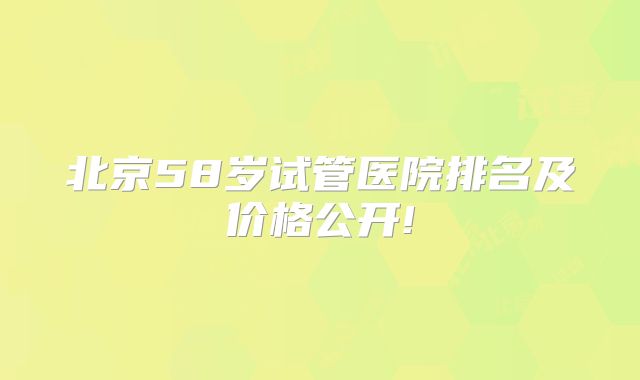 北京58岁试管医院排名及价格公开!