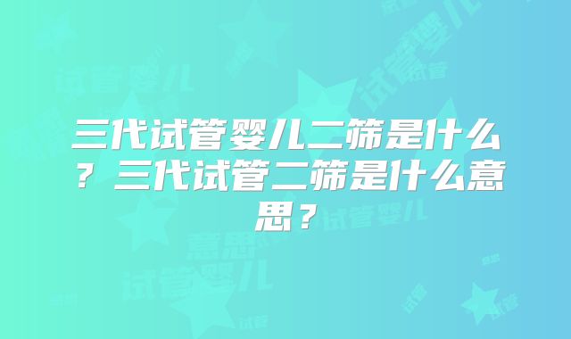 三代试管婴儿二筛是什么?三代试管二筛是什么意思?
