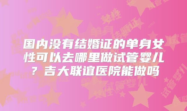 国内没有结婚证的单身女性可以去哪里做试管婴儿？吉大联谊医院能做吗