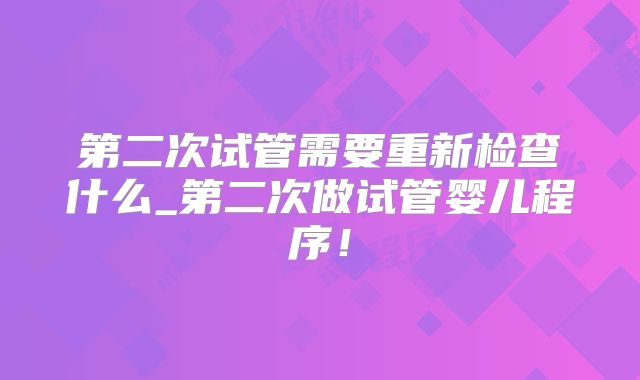 第二次试管需要重新检查什么_第二次做试管婴儿程序！