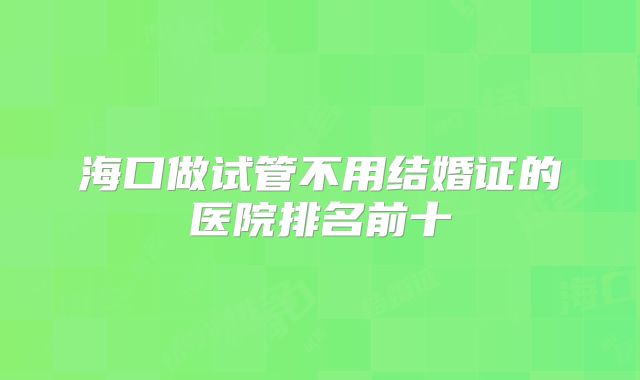 海口做试管不用结婚证的医院排名前十