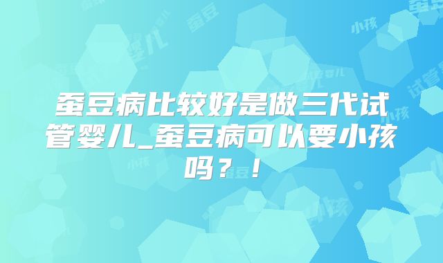 蚕豆病比较好是做三代试管婴儿_蚕豆病可以要小孩吗？！