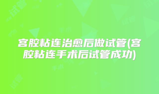 宫腔粘连治愈后做试管(宫腔粘连手术后试管成功)